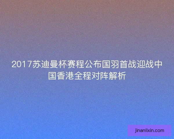 2017苏迪曼杯赛程公布国羽首战迎战中国香港全程对阵解析